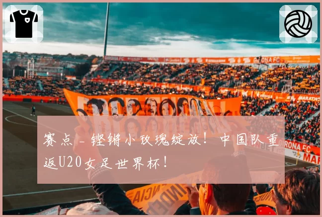 赛点 _ 铿锵小玫瑰绽放！中国队重返U20女足世界杯！