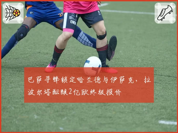 巴萨寻锋锁定哈兰德与伊萨克，拉波尔塔酝酿2亿欧终极报价