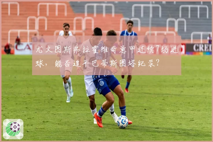 尤文图斯弗拉霍维奇意甲连续7场进球,能否追平巴蒂斯图塔纪录?
