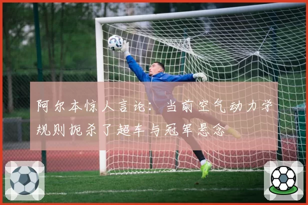 阿尔本惊人言论：当前空气动力学规则扼杀了超车与冠军悬念