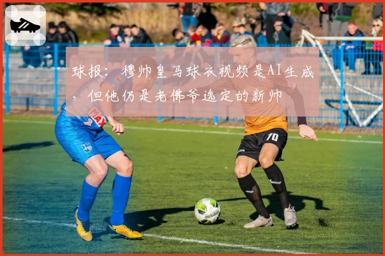 球报：穆帅皇马球衣视频是AI生成，但他仍是老佛爷选定的新帅
