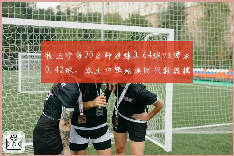 张玉宁每90分钟进球0.64球vs谭龙0.42球，本土中锋轮换时代数据揭示首发之谜