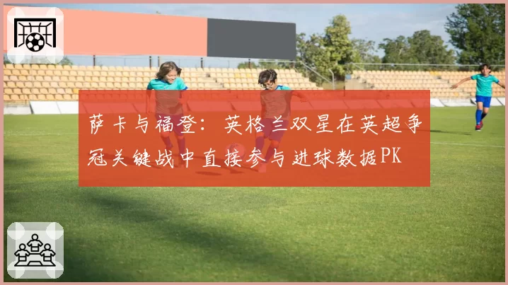 萨卡与福登：英格兰双星在英超争冠关键战中直接参与进球数据PK