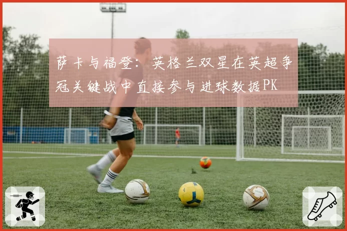 萨卡与福登：英格兰双星在英超争冠关键战中直接参与进球数据PK