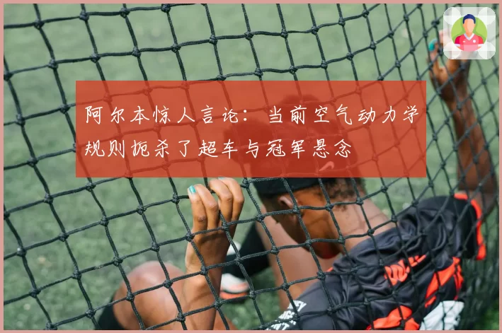 阿尔本惊人言论:当前空气动力学规则扼杀了超车与冠军悬念