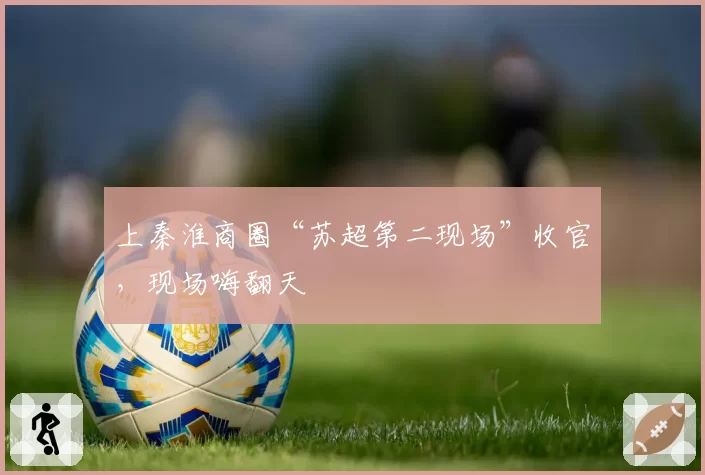 上秦淮商圈“苏超第二现场”收官，现场嗨翻天