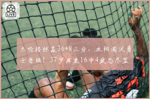 杰伦格林轰36+8三分，太阳淘汰勇士晋级！37岁库里16中4疲态尽显