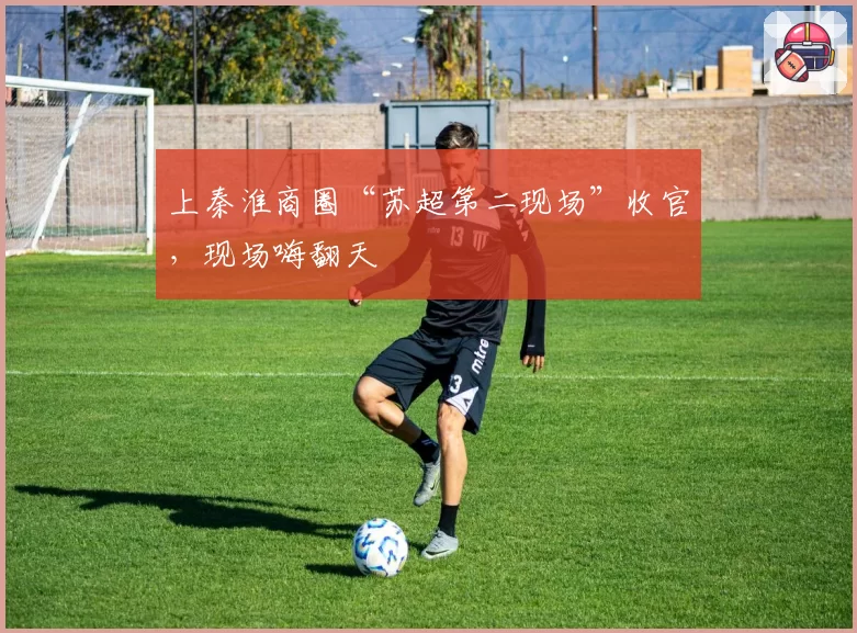 上秦淮商圈“苏超第二现场”收官，现场嗨翻天