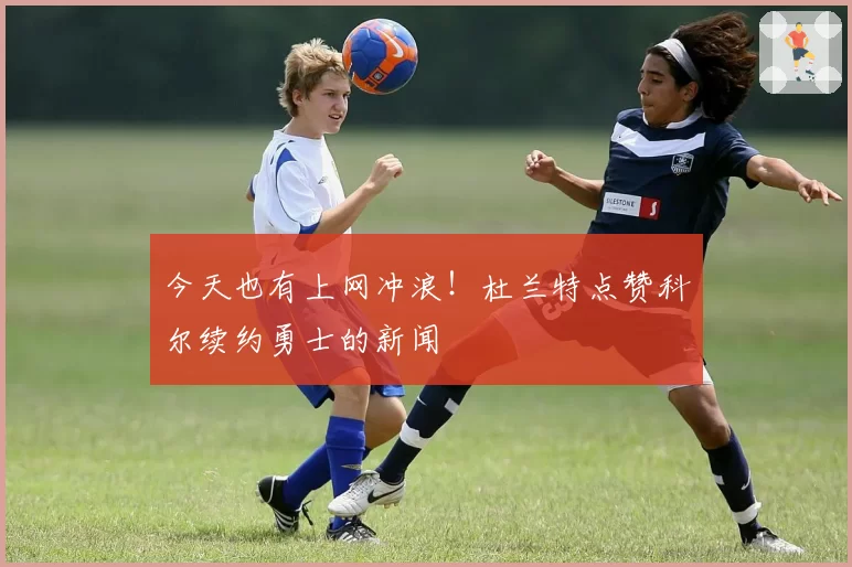 今天也有上网冲浪！杜兰特点赞科尔续约勇士的新闻