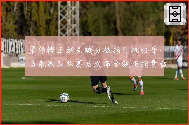 梁伟铿王昶关键分被指干扰对手，马来西亚队赛后发布会飙泪指责裁判