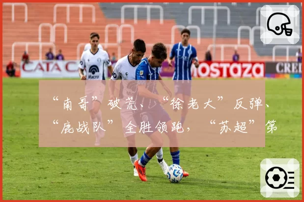 “南哥”破荒、“徐老大”反弹、“鹿战队”全胜领跑，“苏超”第七周比赛战报：宿迁队1_2南通队，连云港队1_3徐州队，淮安队0_1盐城队