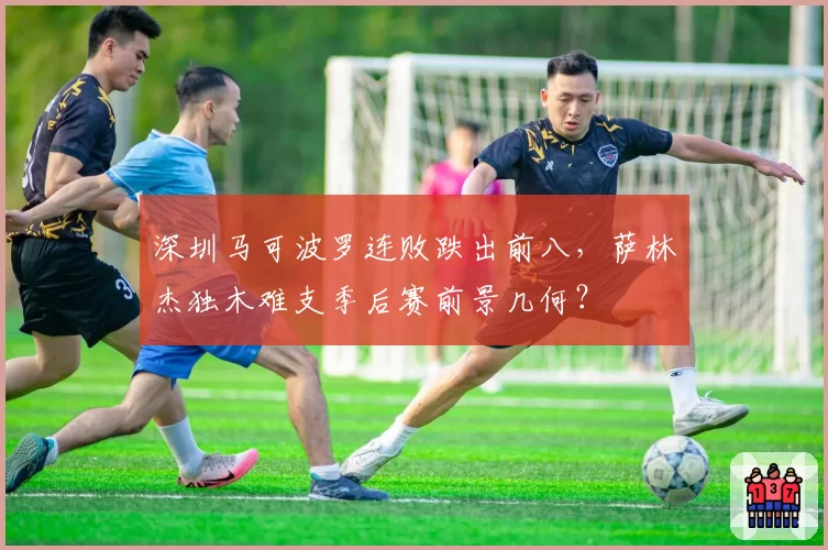 深圳马可波罗连败跌出前八，萨林杰独木难支季后赛前景几何？