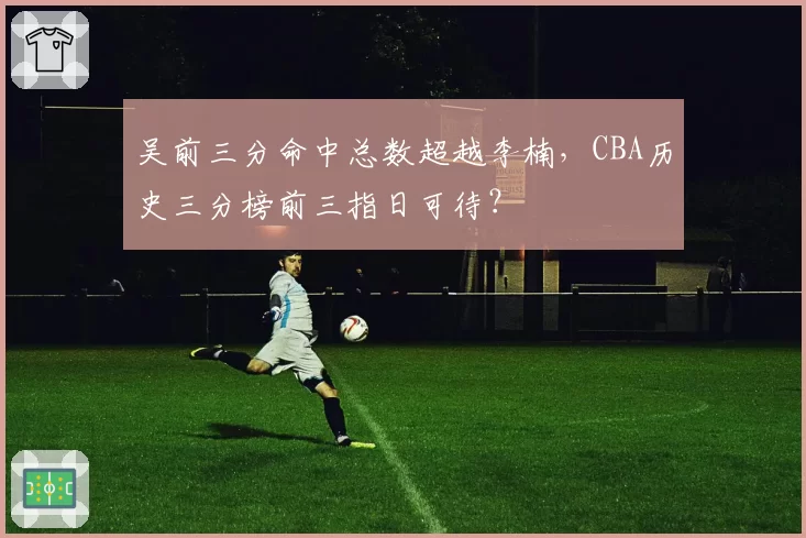 吴前三分命中总数超越李楠，CBA历史三分榜前三指日可待？
