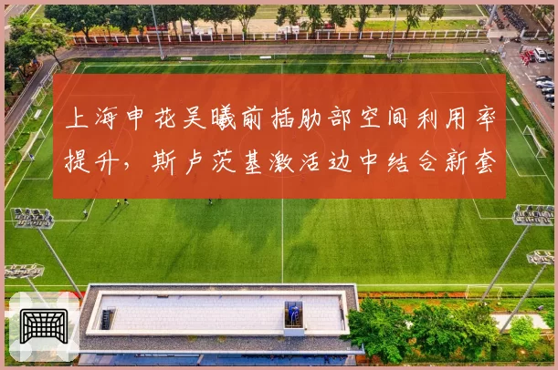 上海申花吴曦前插肋部空间利用率提升，斯卢茨基激活边中结合新套路效率显著