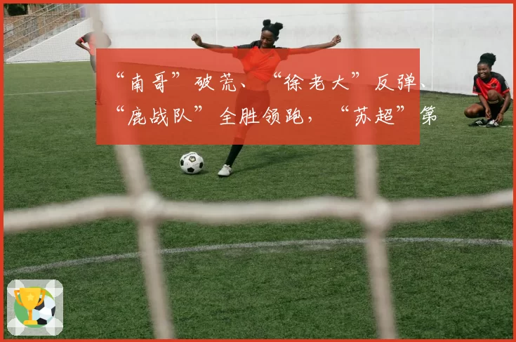 “南哥”破荒、“徐老大”反弹、“鹿战队”全胜领跑，“苏超”第七周比赛战报：宿迁队1_2南通队，连云港队1_3徐州队，淮安队0_1盐城队