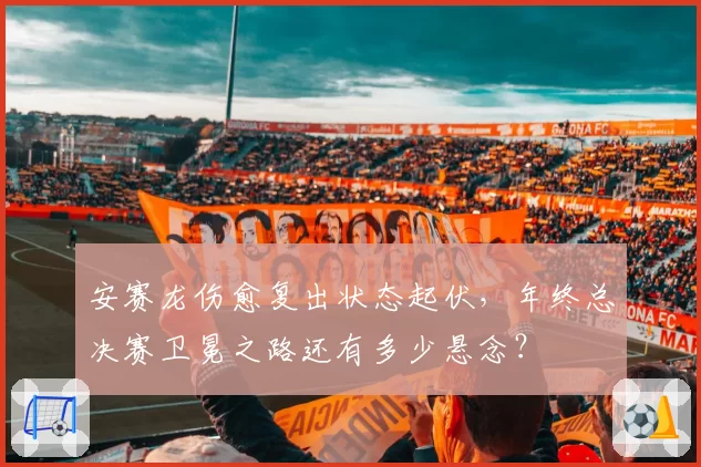 安赛龙伤愈复出状态起伏,年终总决赛卫冕之路还有多少悬念?