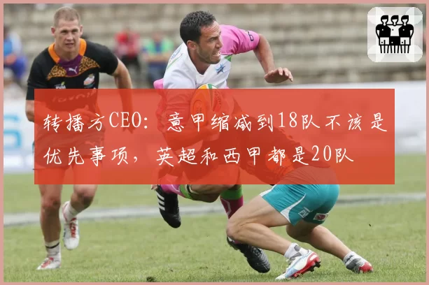 转播方CEO：意甲缩减到18队不该是优先事项，英超和西甲都是20队