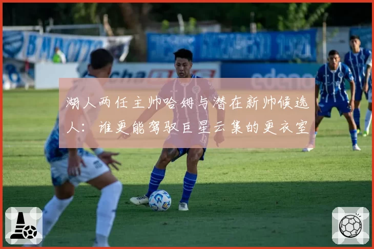 湖人两任主帅哈姆与潜在新帅候选人:谁更能驾驭巨星云集的更衣室?