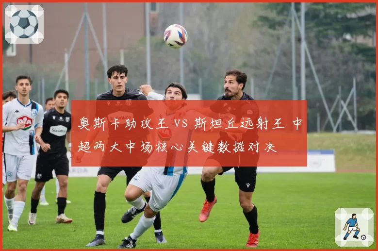 奥斯卡助攻王 vs 斯坦丘远射王 中超两大中场核心关键数据对决