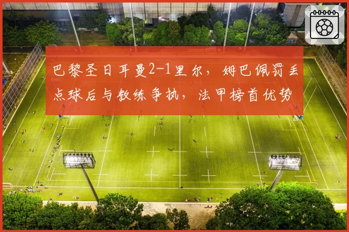 巴黎圣日耳曼2-1里尔，姆巴佩罚丢点球后与教练争执，法甲榜首优势缩水