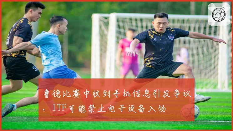鲁德比赛中收到手机信息引发争议，ITF可能禁止电子设备入场