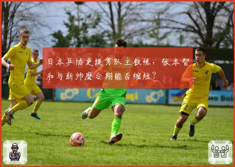 日本乒协更换男队主教练，张本智和与新帅磨合期能否缩短？