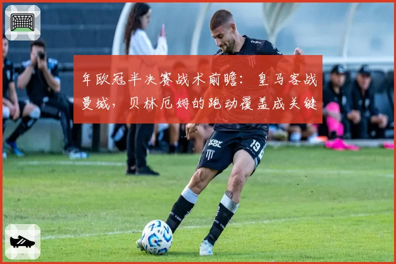 年欧冠半决赛战术前瞻：皇马客战曼城，贝林厄姆的跑动覆盖成关键胜负手