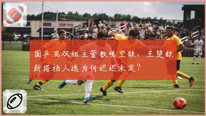 国乒混双组主管教练空缺，王楚钦新搭档人选为何迟迟未定？