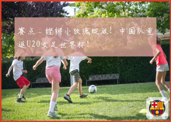 赛点 _ 铿锵小玫瑰绽放！中国队重返U20女足世界杯！