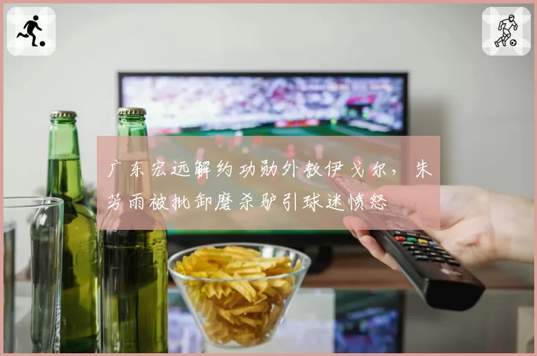 广东宏远解约功勋外教伊戈尔，朱芳雨被批卸磨杀驴引球迷愤怒