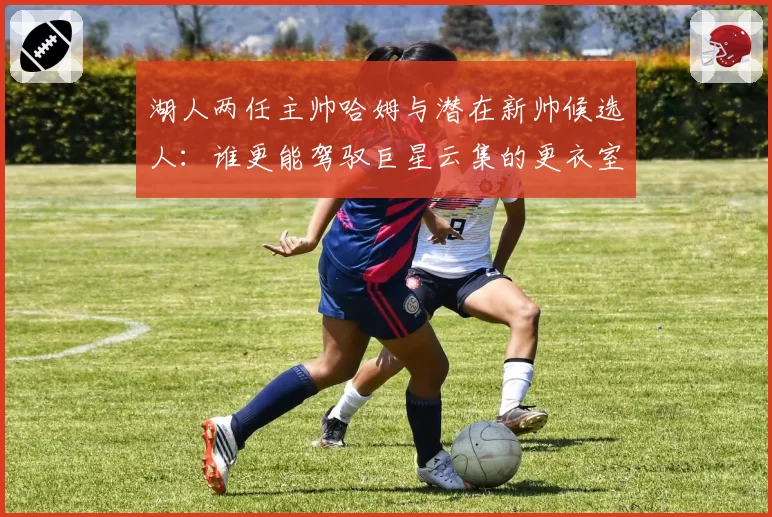 湖人两任主帅哈姆与潜在新帅候选人:谁更能驾驭巨星云集的更衣室?