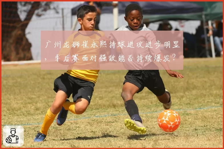 广州龙狮崔永熙持球进攻进步明显，季后赛面对强敌能否持续爆发？