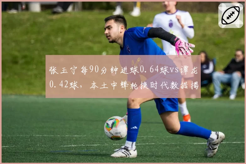 张玉宁每90分钟进球0.64球vs谭龙0.42球，本土中锋轮换时代数据揭示首发之谜