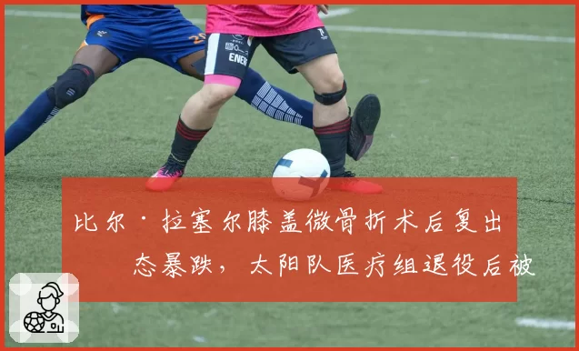 比尔·拉塞尔膝盖微骨折术后复出状态暴跌，太阳队医疗组退役后被旧将炮轰
