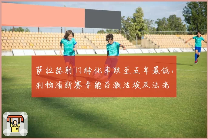 萨拉赫射门转化率跌至五年最低，利物浦新赛季能否激活埃及法老