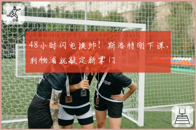 48小时闪电换帅!斯洛特刚下课,利物浦就敲定新掌门