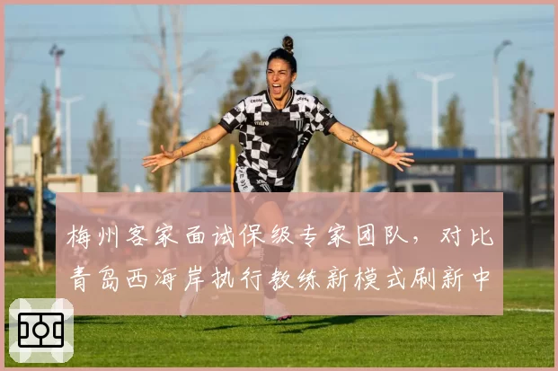 梅州客家面试保级专家团队，对比青岛西海岸执行教练新模式刷新中超管理案例