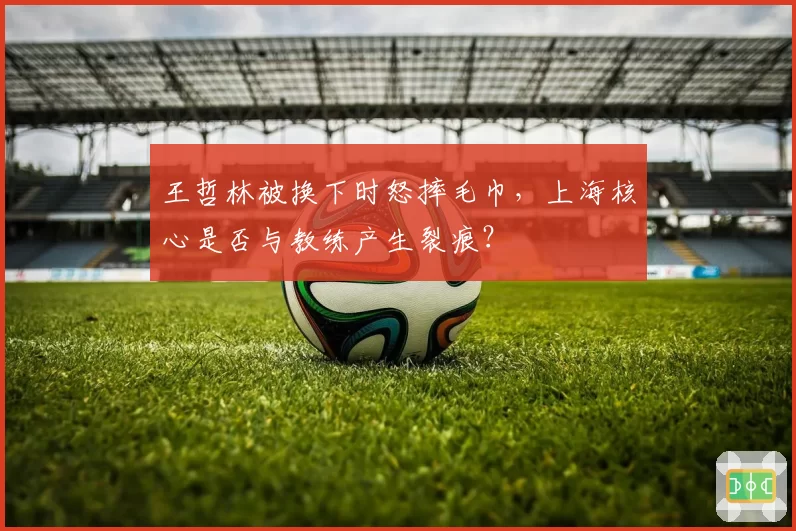 王哲林被换下时怒摔毛巾，上海核心是否与教练产生裂痕？