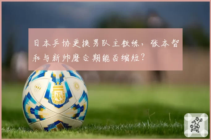 日本乒协更换男队主教练，张本智和与新帅磨合期能否缩短？