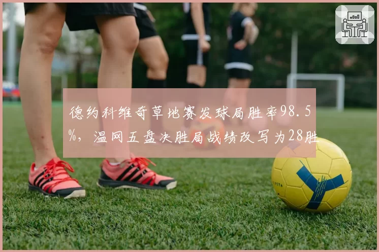 德约科维奇草地赛发球局胜率98.5%，温网五盘决胜局战绩改写为28胜1负