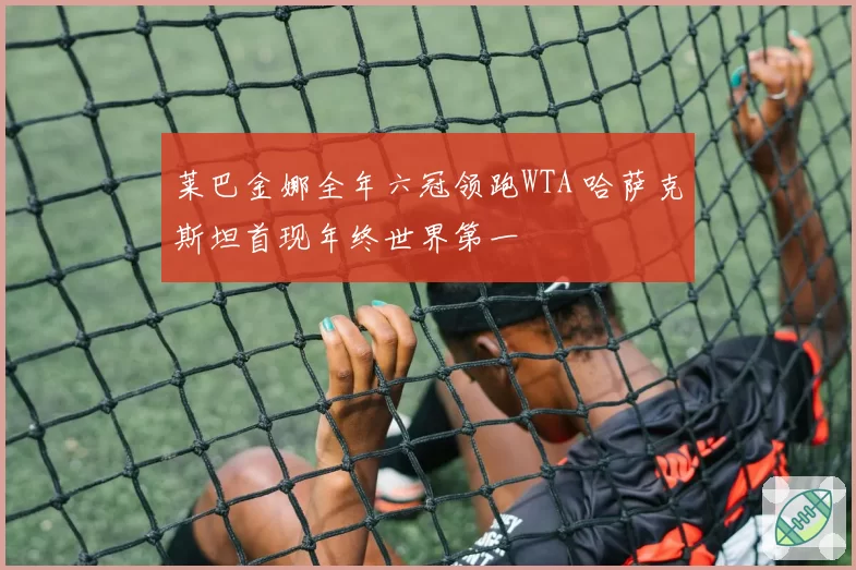 莱巴金娜全年六冠领跑WTA 哈萨克斯坦首现年终世界第一