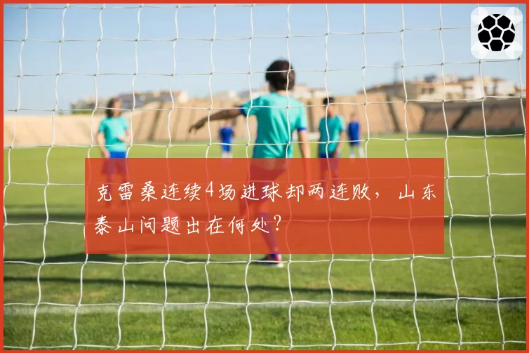 克雷桑连续4场进球却两连败，山东泰山问题出在何处？