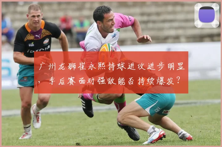 广州龙狮崔永熙持球进攻进步明显，季后赛面对强敌能否持续爆发？