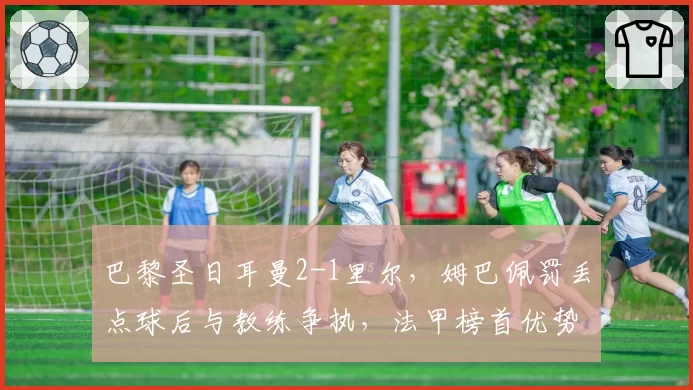 巴黎圣日耳曼2-1里尔,姆巴佩罚丢点球后与教练争执,法甲榜首优势缩水