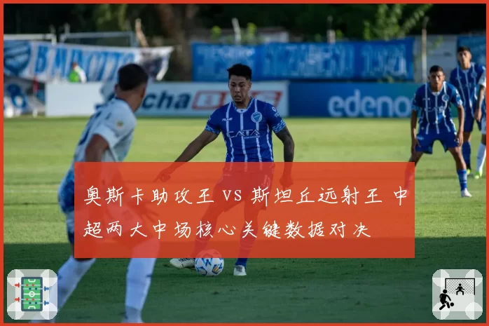 奥斯卡助攻王 vs 斯坦丘远射王 中超两大中场核心关键数据对决