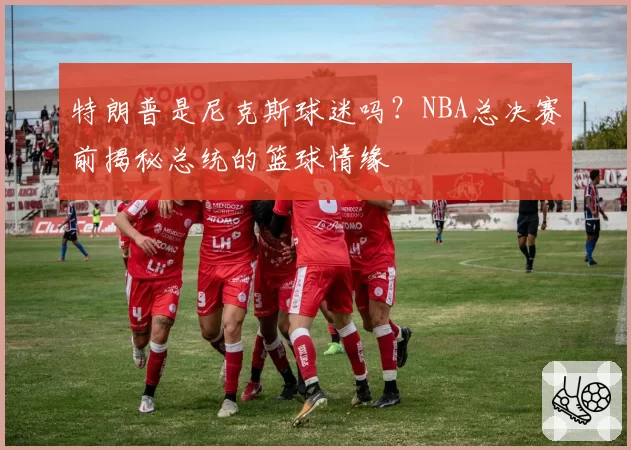 特朗普是尼克斯球迷吗？NBA总决赛前揭秘总统的篮球情缘