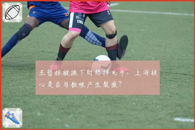 王哲林被换下时怒摔毛巾，上海核心是否与教练产生裂痕？