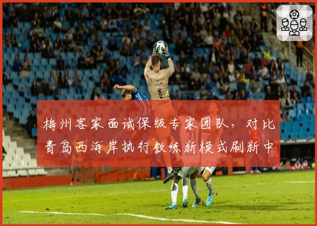 梅州客家面试保级专家团队，对比青岛西海岸执行教练新模式刷新中超管理案例