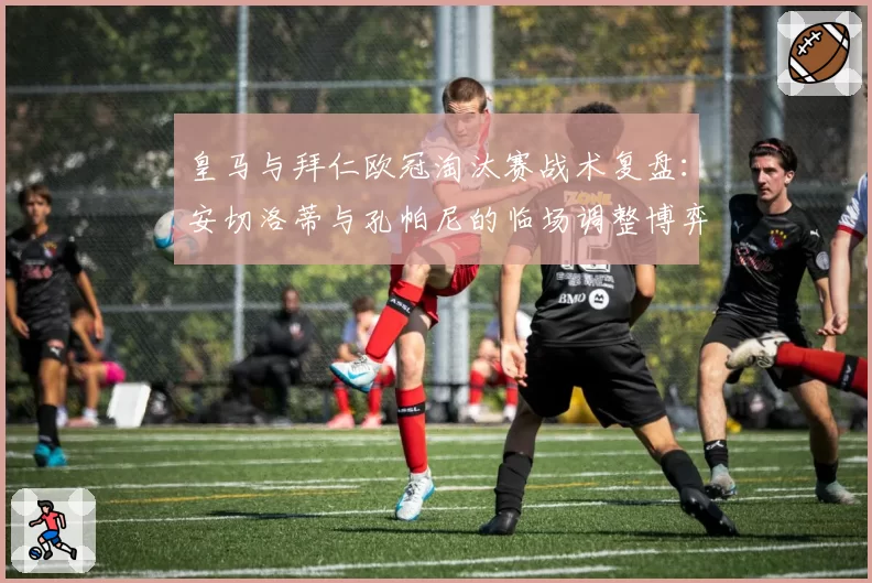 皇马与拜仁欧冠淘汰赛战术复盘:安切洛蒂与孔帕尼的临场调整博弈