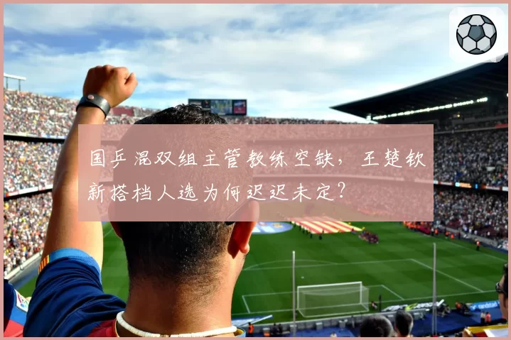 国乒混双组主管教练空缺，王楚钦新搭档人选为何迟迟未定？